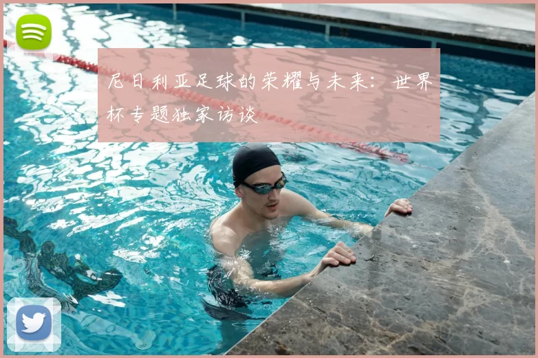 尼日利亚足球的荣耀与未来:世界杯专题独家访谈