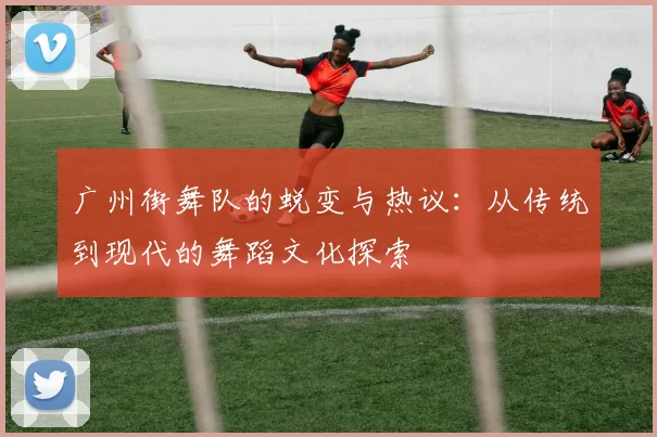 广州街舞队的蜕变与热议:从传统到现代的舞蹈文化探索