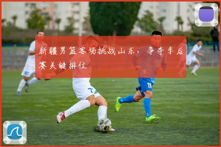 新疆男篮客场挑战山东，争夺季后赛关键排位