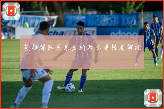 英超球队关系分析及竞争格局解读
