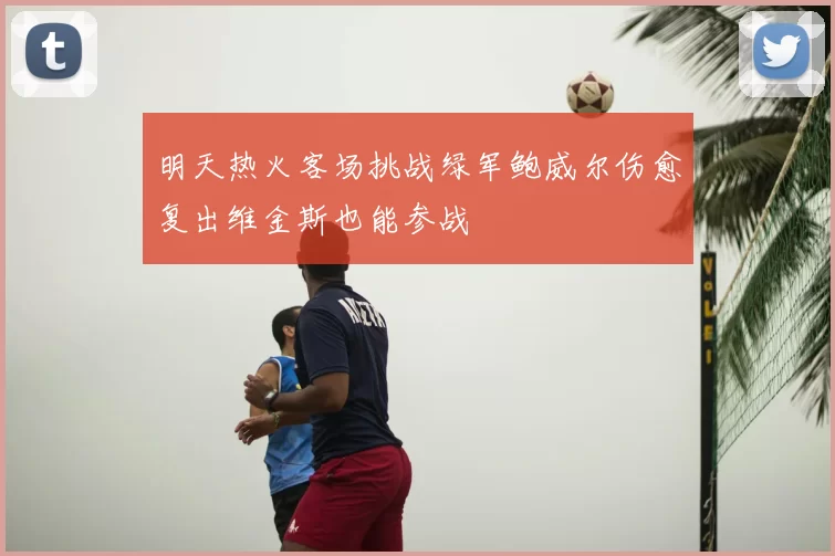 明天热火客场挑战绿军鲍威尔伤愈复出维金斯也能参战
