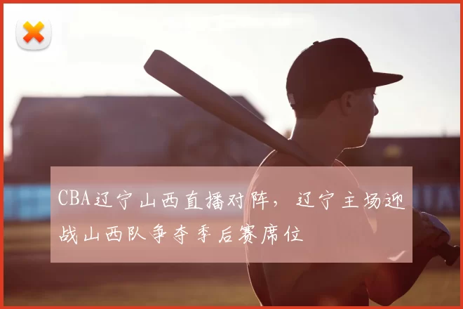 CBA辽宁山西直播对阵，辽宁主场迎战山西队争夺季后赛席位