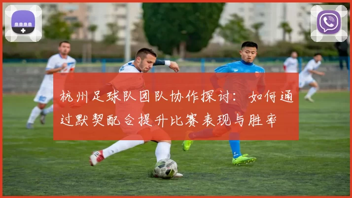 杭州足球队团队协作探讨：如何通过默契配合提升比赛表现与胜率