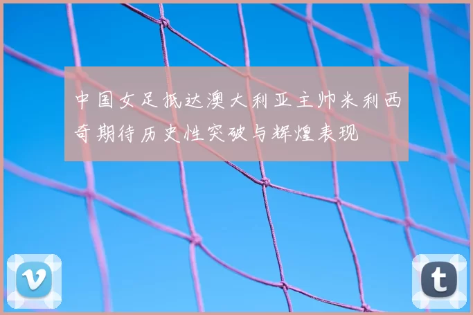 中国女足抵达澳大利亚主帅米利西奇期待历史性突破与辉煌表现