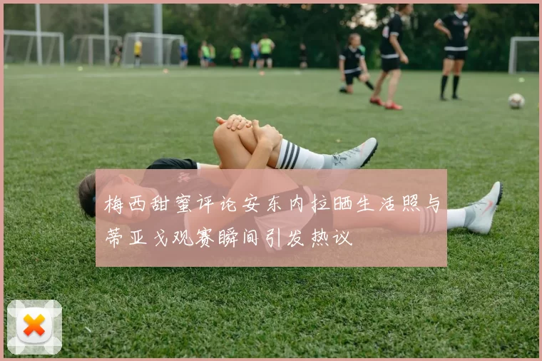 梅西甜蜜评论安东内拉晒生活照与蒂亚戈观赛瞬间引发热议