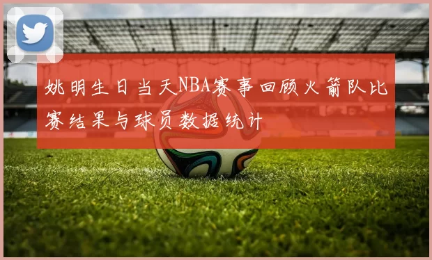 姚明生日当天NBA赛事回顾火箭队比赛结果与球员数据统计