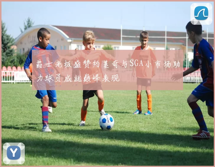 爵士老板盛赞约基奇与SGA小市场助力球员成就巅峰表现