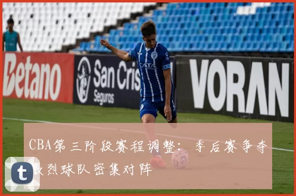 CBA第三阶段赛程调整：季后赛争夺激烈球队密集对阵