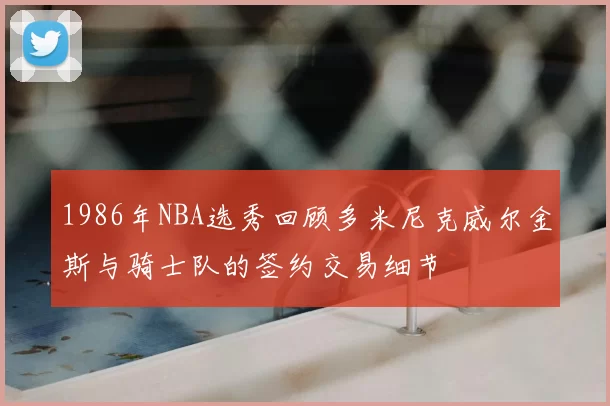 1986年NBA选秀回顾多米尼克威尔金斯与骑士队的签约交易细节