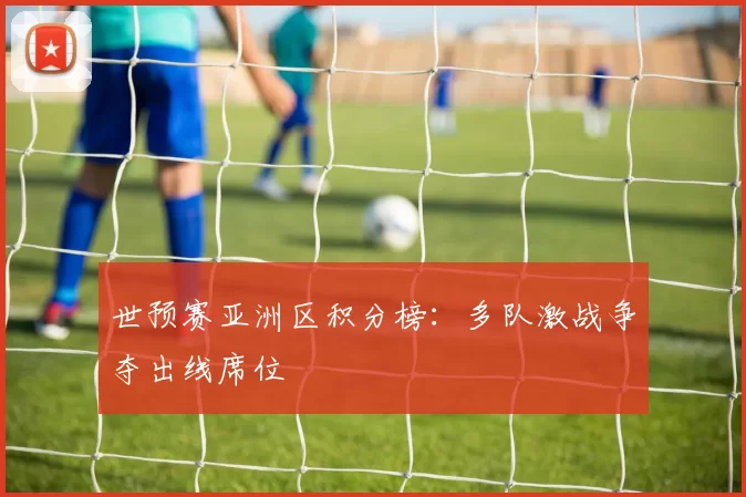 世预赛亚洲区积分榜：多队激战争夺出线席位
