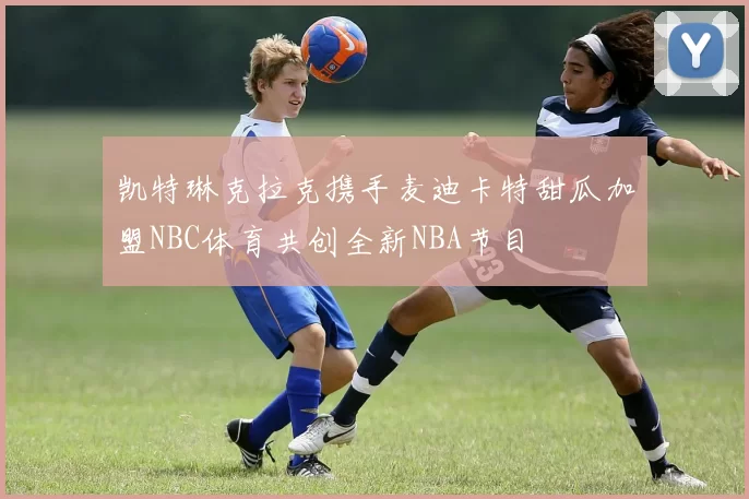 凯特琳克拉克携手麦迪卡特甜瓜加盟NBC体育共创全新NBA节目