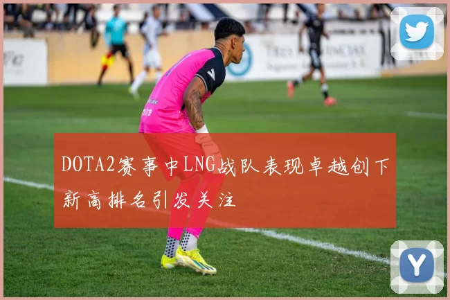 DOTA2赛事中LNG战队表现卓越创下新高排名引发关注