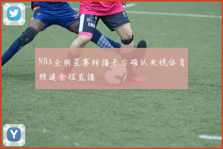 NBA全明星赛转播平台确认央视体育频道全程直播