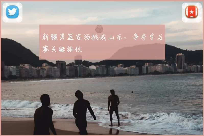 新疆男篮客场挑战山东，争夺季后赛关键排位