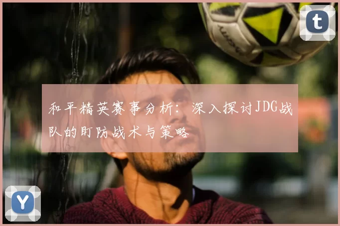 和平精英赛事分析:深入探讨JDG战队的盯防战术与策略