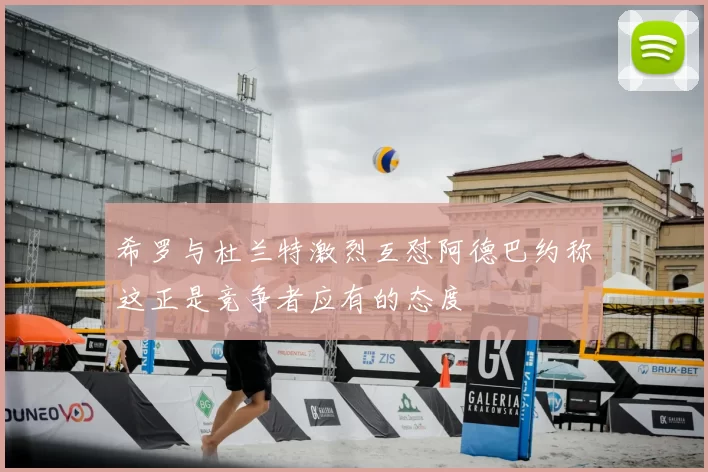 希罗与杜兰特激烈互怼阿德巴约称这正是竞争者应有的态度