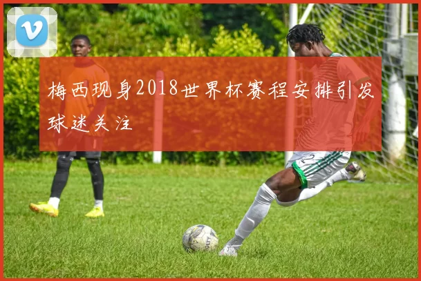 梅西现身2018世界杯赛程安排引发球迷关注