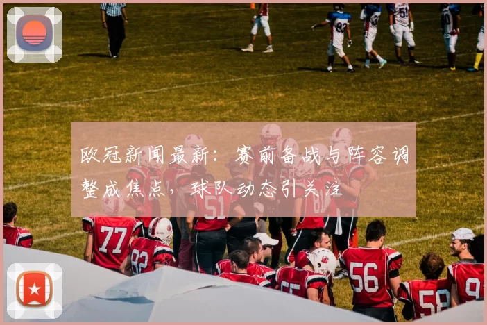 欧冠新闻最新:赛前备战与阵容调整成焦点,球队动态引关注