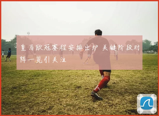 皇马欧冠赛程安排出炉 关键阶段对阵一览引关注