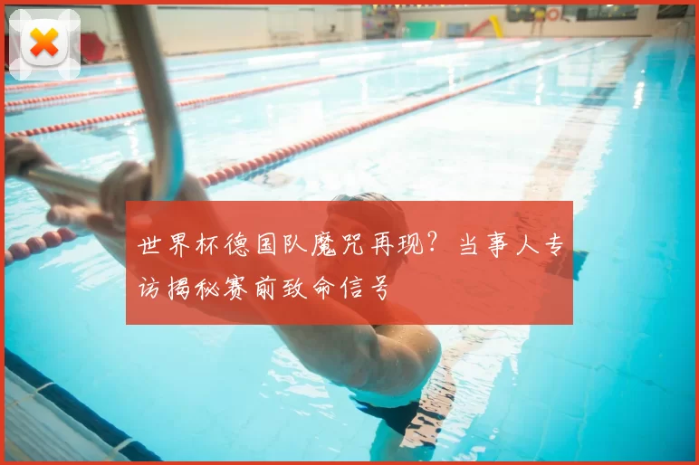 世界杯德国队魔咒再现？当事人专访揭秘赛前致命信号