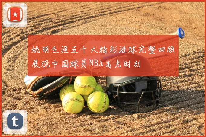 姚明生涯五十大精彩进球完整回顾展现中国球员NBA高光时刻
