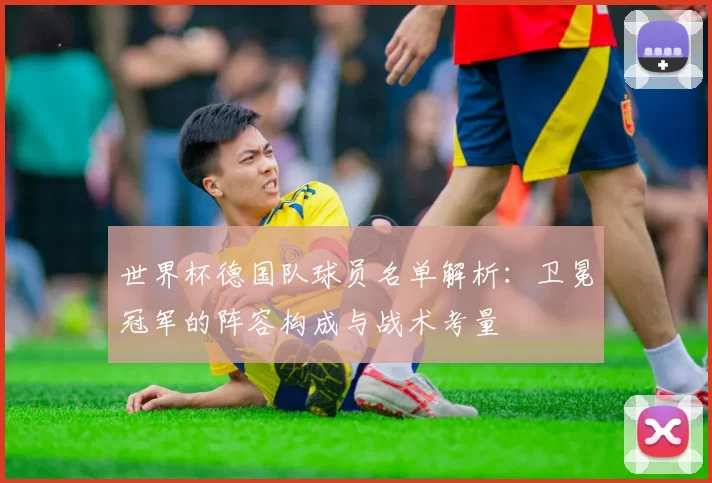 世界杯德国队球员名单解析：卫冕冠军的阵容构成与战术考量