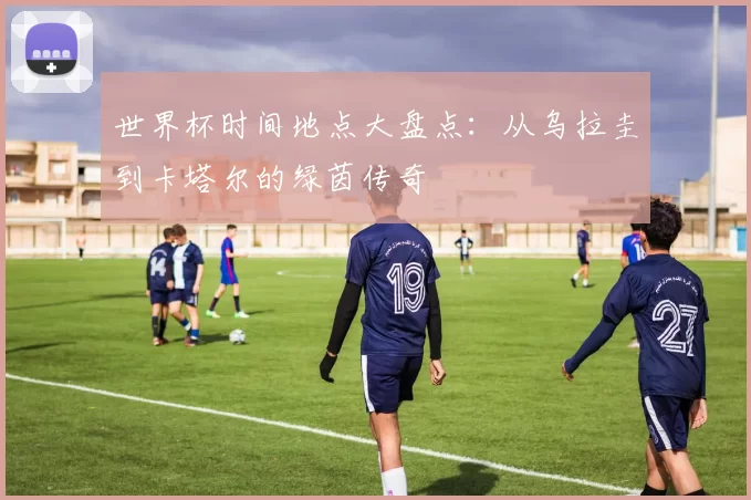 世界杯时间地点大盘点：从乌拉圭到卡塔尔的绿茵传奇