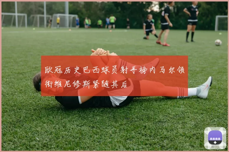欧冠历史巴西球员射手榜内马尔领衔维尼修斯紧随其后