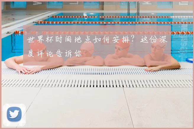 世界杯时间地点如何安排?这份深度评论告诉你