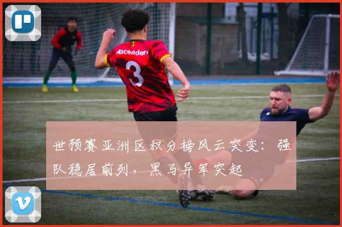 世预赛亚洲区积分榜风云突变：强队稳居前列，黑马异军突起