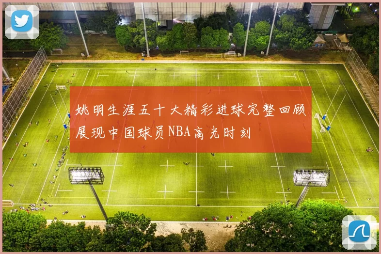 姚明生涯五十大精彩进球完整回顾展现中国球员NBA高光时刻