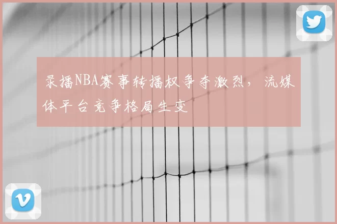 录播NBA赛事转播权争夺激烈，流媒体平台竞争格局生变