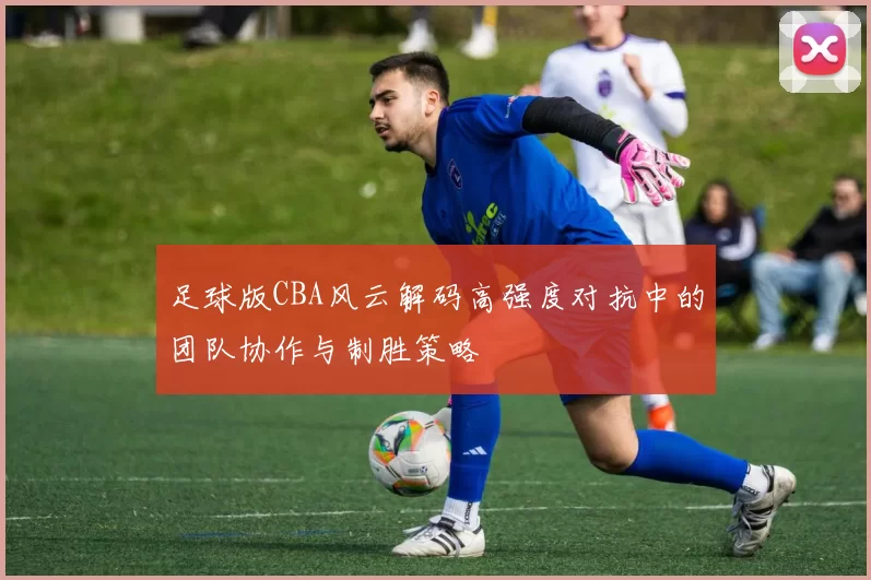 足球版CBA风云解码高强度对抗中的团队协作与制胜策略