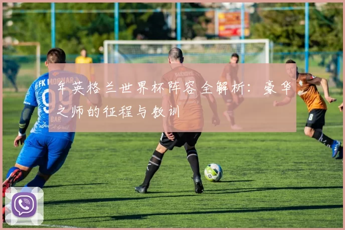 年英格兰世界杯阵容全解析：豪华之师的征程与教训