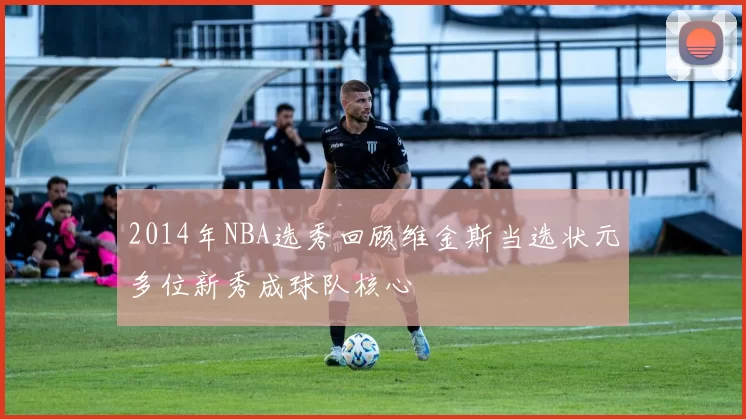 2014年NBA选秀回顾维金斯当选状元多位新秀成球队核心