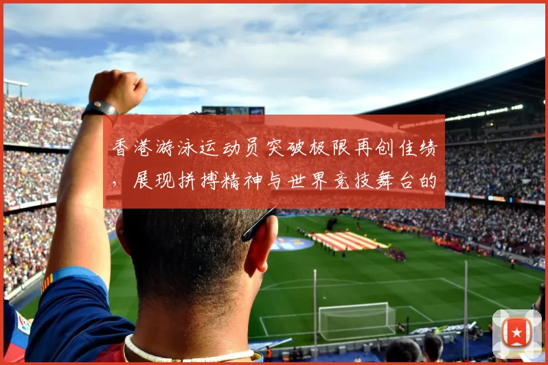 香港游泳运动员突破极限再创佳绩，展现拼搏精神与世界竞技舞台的风采