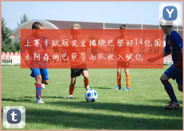 上赛季欧冠奖金揭晓巴黎超14亿国米阿森纳巴萨等七队收入破亿